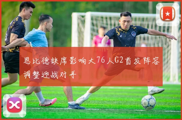 恩比德缺席影响大76人G2首发阵容调整迎战对手