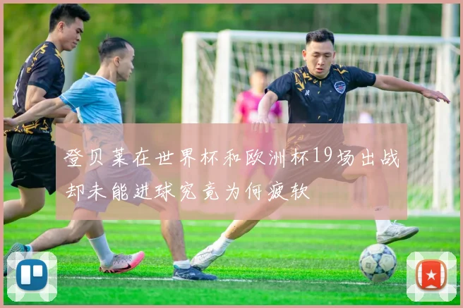 登贝莱在世界杯和欧洲杯19场出战却未能进球究竟为何疲软