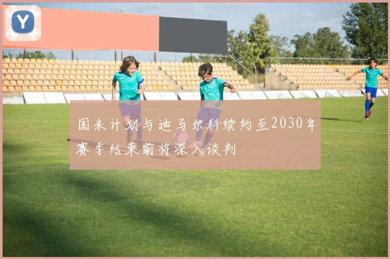 国米计划与迪马尔科续约至2030年赛季结束前将深入谈判