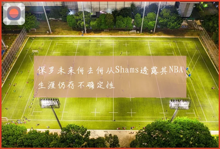 保罗未来何去何从Shams透露其NBA生涯仍存不确定性