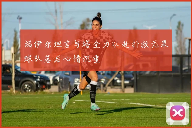 诺伊尔坦言与塔全力以赴扑救无果球队落后心情沉重