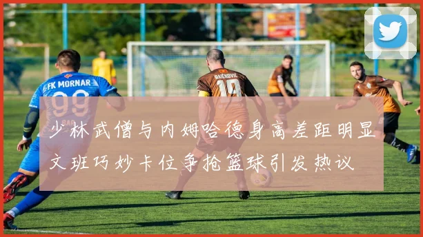 少林武僧与内姆哈德身高差距明显文班巧妙卡位争抢篮球引发热议