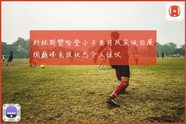 科林斯赞哈登小卡老将风采依旧展现巅峰竞技状态令人惊叹