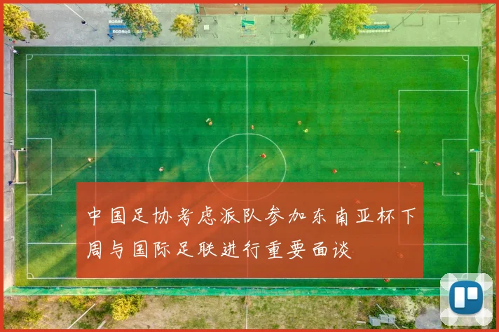 中国足协考虑派队参加东南亚杯下周与国际足联进行重要面谈
