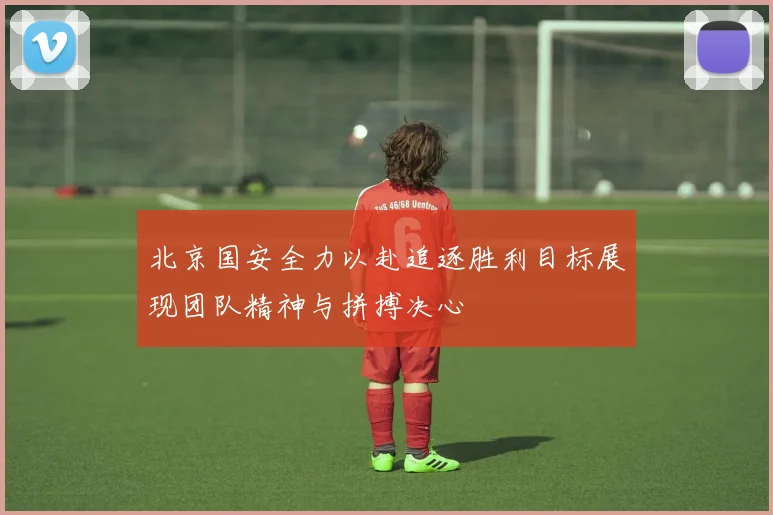 北京国安全力以赴追逐胜利目标展现团队精神与拼搏决心