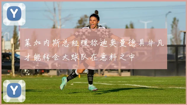 莱加内斯总经理称迪奥曼德具非凡才能转会大球队在意料之中