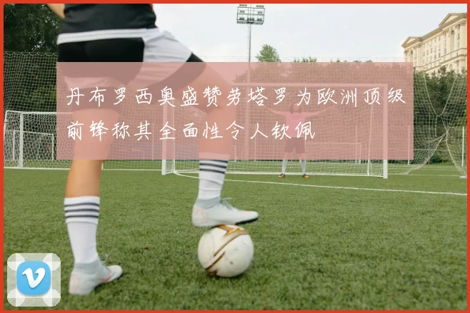 丹布罗西奥盛赞劳塔罗为欧洲顶级前锋称其全面性令人钦佩