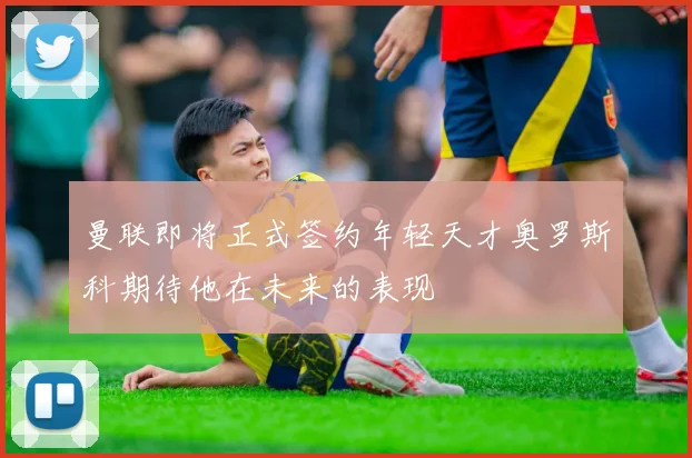 曼联即将正式签约年轻天才奥罗斯科期待他在未来的表现