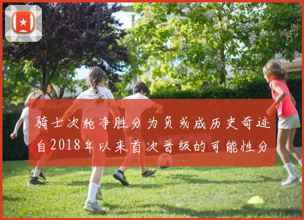 骑士次轮净胜分为负或成历史奇迹自2018年以来首次晋级的可能性分析