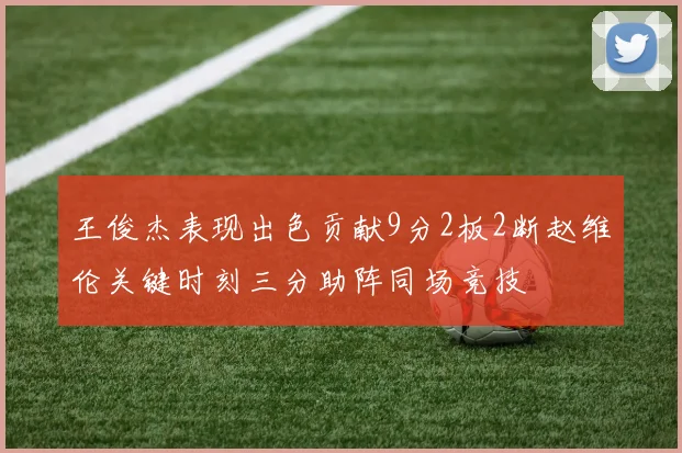 王俊杰表现出色贡献9分2板2断赵维伦关键时刻三分助阵同场竞技