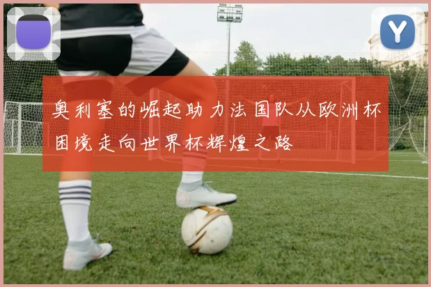 奥利塞的崛起助力法国队从欧洲杯困境走向世界杯辉煌之路