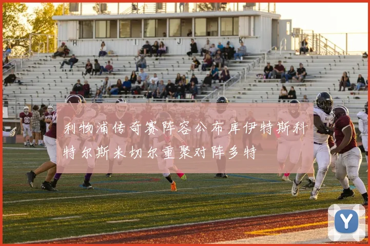 利物浦传奇赛阵容公布库伊特斯科特尔斯米切尔重聚对阵多特