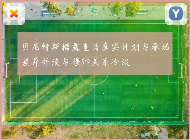 贝尼特斯揭露皇马真实计划与承诺差异并谈与穆帅关系冷淡