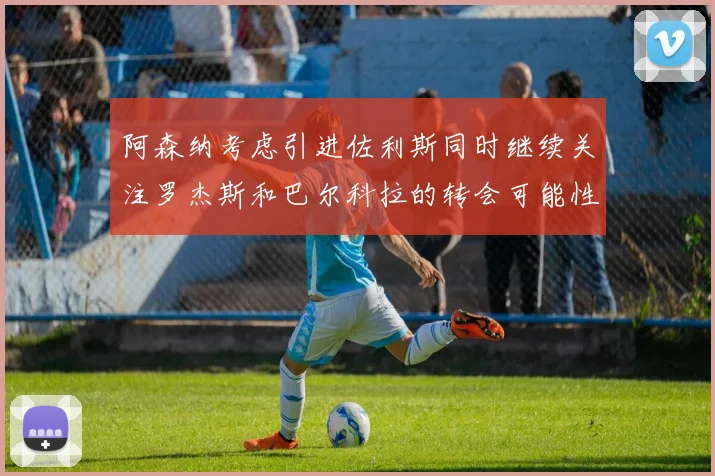 阿森纳考虑引进佐利斯同时继续关注罗杰斯和巴尔科拉的转会可能性