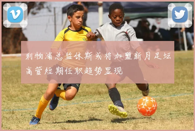 利物浦总监休斯或将加盟新月足坛高管短期任职趋势显现