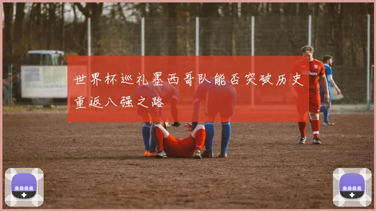 世界杯巡礼墨西哥队能否突破历史重返八强之路