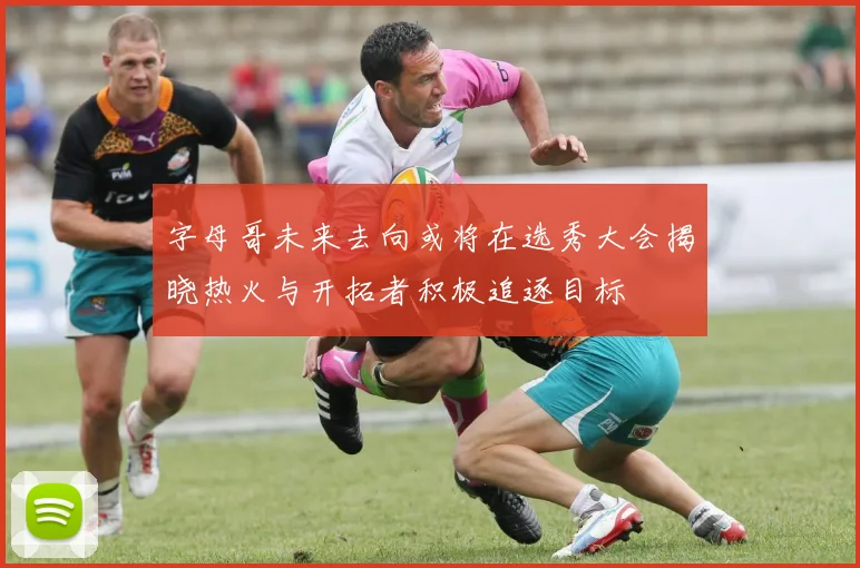 字母哥未来去向或将在选秀大会揭晓热火与开拓者积极追逐目标