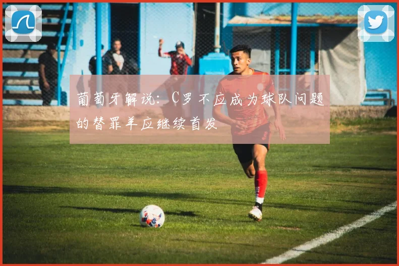葡萄牙解说：C罗不应成为球队问题的替罪羊应继续首发