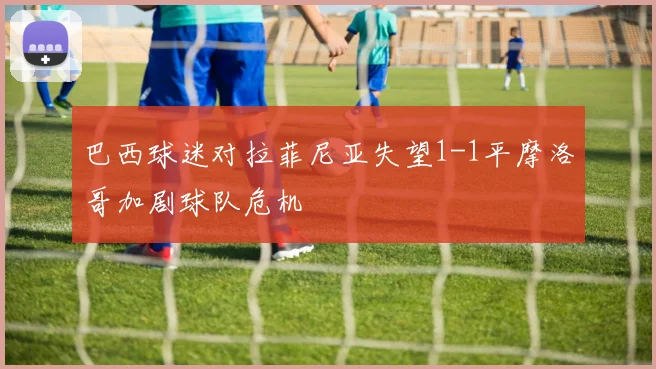 巴西球迷对拉菲尼亚失望1-1平摩洛哥加剧球队危机