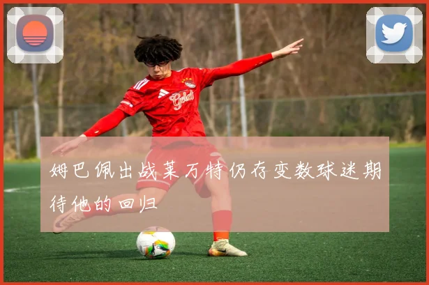 姆巴佩出战莱万特仍存变数球迷期待他的回归
