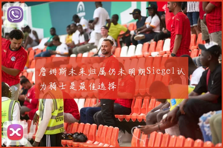 詹姆斯未来归属仍未明朗Siegel认为骑士是最佳选择