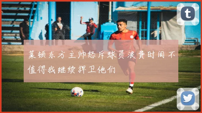 莱顿东方主帅怒斥球员浪费时间不值得我继续捍卫他们
