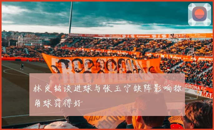 林良铭谈进球与张玉宁缺阵影响称角球罚得好