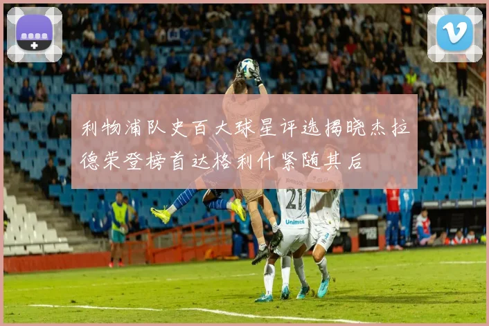 利物浦队史百大球星评选揭晓杰拉德荣登榜首达格利什紧随其后