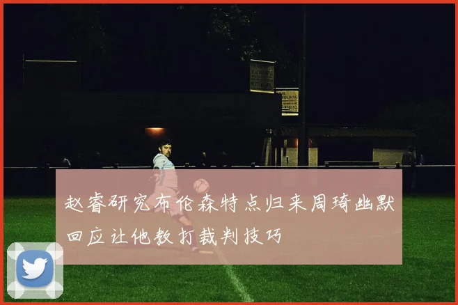 赵睿研究布伦森特点归来周琦幽默回应让他教打裁判技巧
