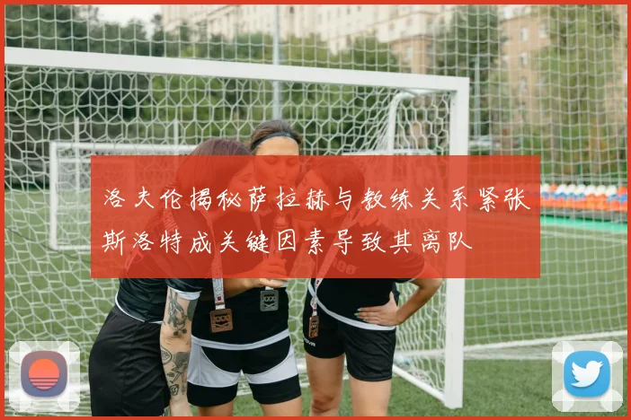 洛夫伦揭秘萨拉赫与教练关系紧张斯洛特成关键因素导致其离队