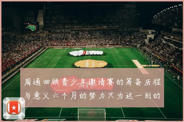 周通回顾青少年邀请赛的筹备历程与意义六个月的努力只为这一刻的精彩