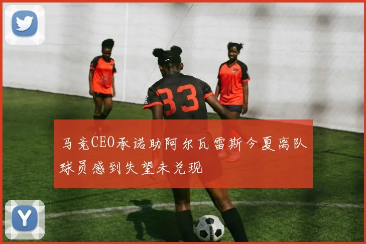 马竞CEO承诺助阿尔瓦雷斯今夏离队球员感到失望未兑现