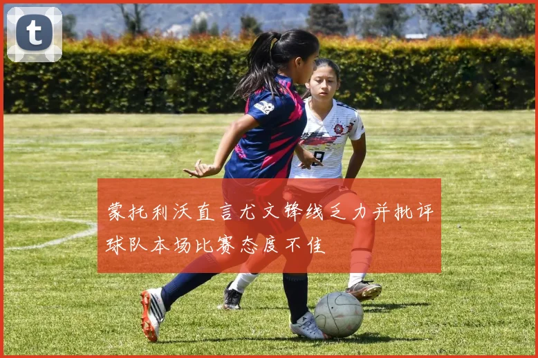 蒙托利沃直言尤文锋线乏力并批评球队本场比赛态度不佳