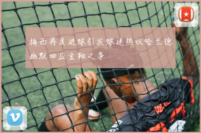 梅西再度进球引发球迷热议哈兰德幽默回应金靴之争